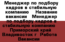 Менеджер по подбору кадров в стабильную компанию  › Название вакансии ­ Менеджер по подбору кадров в стабильную компанию  - Приморский край, Владивосток г. Работа » Вакансии   